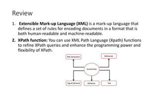 Review
1. Extensible Mark-up Language (XML) is a mark-up language that
defines a set of rules for encoding documents in a format that is
both human-readable and machine-readable.
2. XPath function: You can use XML Path Language (Xpath) functions
to refine XPath queries and enhance the programming power and
flexibility of XPath.
 