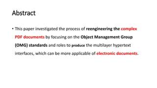 Abstract
• This paper investigated the process of reengineering the complex
PDF documents by focusing on the Object Management Group
(OMG) standards and roles to produce the multilayer hypertext
interfaces, which can be more applicable of electronic documents.
 