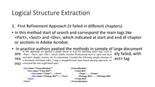 Logical Structure Extraction
1. First Refinement Approach (it failed in different chapters)
• In this method start of search and correspond the main tags like
<Part>, <Sect> and <Div>, which indicated at start and end of chapter
or sections in Adobe Acrobat.
• In practice authors applied the methods in sample of large document
and uneven chapters and found that this method unlikely failed, with
reason of forget tagging rightly the method close for<Sect> tag
incorrectly in wrong places
 