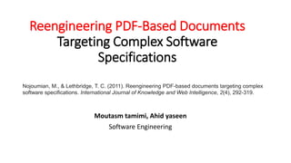 Reengineering PDF-Based Documents
Targeting Complex Software
Specifications
Moutasm tamimi, Ahid yaseen
Software Engineering
Nojoumian, M., & Lethbridge, T. C. (2011). Reengineering PDF-based documents targeting complex
software specifications. International Journal of Knowledge and Web Intelligence, 2(4), 292-319.
 