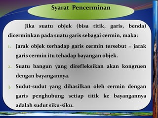 Syarat Pencerminan
Jika suatu objek (bisa titik, garis, benda)
dicerminkan pada suatu garis sebagai cermin, maka:
1. Jarak objek terhadap garis cermin tersebut = jarak
garis cermin itu tehadap bayangan objek.
2. Suatu bangun yang direfleksikan akan kongruen
dengan bayangannya.
3. Sudut-sudut yang dihasilkan oleh cermin dengan
garis penghubung setiap titik ke bayangannya
adalah sudut siku-siku.
 