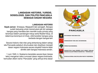 LANDASAN HISTORIS
Sejak zaman Sriwijaya, Majapahit dan penjajah. Bangsa
sudah berjuang untuk menemukan jati diri sebagai
bangsa yang merdeka dan memiliki suatu prinsip yang
tersimpul dalam pandangan hidup serta filsafat hidup, di
dalamnya tersimpul ciri khas, sifat karakter bangsa yang
berbeda dengan bangsa lain
Secara historis nilai-nilai yang terkandung dalam setiap
sila Pancasila sebelum dirumuskan dan disahkan menjadi
dasar negara Indonesia secara obyektif historis telah
dimiliki oleh bangsa Indonesia sendiri.
1 Juni 1945, Ir. Soekarno berpidato secara lisan (tanpa
teks) mengenai calon rumusan dasar negara Indonesia,
kemudian diberi nama “Pancasila” yang artinya lima dasar
LANDASAN HISTORIS, YURIDIS,
SOSIOLOGIS. DAN POLITIS PANCASILA
SEBAGAI DASAR NEGARA
 