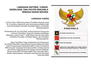 LANDASAN YURIDIS
UU No.2 Tahun 1989 tentang Sistem Pendidikan Nasional, pasal
39. Isi kurikulum setiap jenis, jalur dan jenjang pendidikan wajib
memuat Pendidikan Pancasila, Pendidikan Agama, Pendidikan
Kewarganegaraan
.
SK Mendiknas RI, No.232/U/2000, tentang Pedoman Penyusunan
Kurikulum Pendidikan Tinggi dan Penilaian Hasil Belajar
Mahasiswa, pasal 10 ayat 1. Wajib setiap prodi ada mata kuliah
Pendidikan Pancasila, Pendidikan Agama, dan Pendidikan
Kewarganegaraan.
Dirjen Pendidikan Tinggi mengeluarkan Surat Keputusan
No.38/DIKTI/Kep/2002, tentang Rambu-rambu Pelaksanaan Mata
Kuliah Pengembangan Kepribadian (MPK). Pasal 3 kompetensi
MPK bertujuan menguasai kemampuan berfikir, bersikap rasional
dan dinamis, berpandangan luas sebagai manusia intelektual.
Rambu-rambu MPK Pancasila adalah terdiri atas segi historis,
filosofis, ketatanegaraan, kehidupan berbangsa dan bernegara
serta etika politik
.
LANDASAN HISTORIS, YURIDIS,
SOSIOLOGIS. DAN POLITIS PANCASILA
SEBAGAI DASAR NEGARA
 