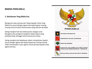 1. Ketuhanan Yang Maha Esa
Mengimani atau percaya dan Takwa kepada Tuhan Yang
Maha Esa sesuai dengan agama dan kepercayaan masing-
masing menurut dasar kemanusiaan yang adil dan beradab.
Saling menghormati dan bekerjasama sebagai umat
beragama atau penganut-penganut kepercayaan yang
berbeda-beda sehingga terbina kerukunan hidup.
Saling menghormati kebebasan dalam menjalankan ibadah
sesuai dengan agama dan kepercayaannya masing-masing.
Tidak memaksakan suatu agama untuk percaya kepada suatu
agama lainnya..
MAKNA PANCASILA
 