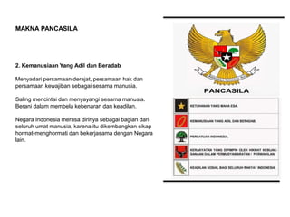 2. Kemanusiaan Yang Adil dan Beradab
Menyadari persamaan derajat, persamaan hak dan
persamaan kewajiban sebagai sesama manusia.
Saling mencintai dan menyayangi sesama manusia.
Berani dalam membela kebenaran dan keadilan.
Negara Indonesia merasa dirinya sebagai bagian dari
seluruh umat manusia, karena itu dikembangkan sikap
hormat-menghormati dan bekerjasama dengan Negara
lain.
MAKNA PANCASILA
 