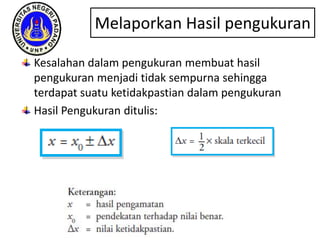 Kesalahan dalam pengukuran membuat hasil
pengukuran menjadi tidak sempurna sehingga
terdapat suatu ketidakpastian dalam pengukuran
Hasil Pengukuran ditulis:
Melaporkan Hasil pengukuran
 