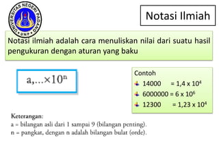 Notasi Ilmiah
Notasi ilmiah adalah cara menuliskan nilai dari suatu hasil
pengukuran dengan aturan yang baku
Contoh
14000 = 1,4 x 104
6000000 = 6 x 106
12300 = 1,23 x 104
 
