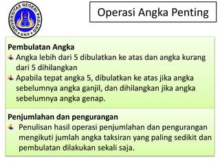 Operasi Angka Penting
Pembulatan Angka
Angka lebih dari 5 dibulatkan ke atas dan angka kurang
dari 5 dihilangkan
Apabila tepat angka 5, dibulatkan ke atas jika angka
sebelumnya angka ganjil, dan dihilangkan jika angka
sebelumnya angka genap.
Penjumlahan dan pengurangan
Penulisan hasil operasi penjumlahan dan pengurangan
mengikuti jumlah angka taksiran yang paling sedikit dan
pembulatan dilakukan sekali saja.
 