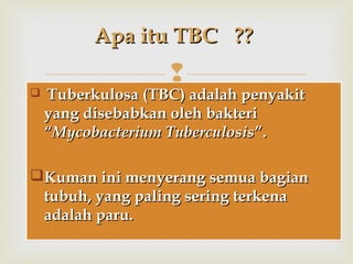 
 Tuberkulosa (TBC) adalah penyakitTuberkulosa (TBC) adalah penyakit
yang disebabkan oleh bakteriyang disebabkan oleh bakteri
““Mycobacterium TuberculosisMycobacterium Tuberculosis””..
Kuman ini menyerang semua bagianKuman ini menyerang semua bagian
tubuh, yang paling sering terkenatubuh, yang paling sering terkena
adalah paru.adalah paru.
 Tuberkulosa (TBC) adalah penyakitTuberkulosa (TBC) adalah penyakit
yang disebabkan oleh bakteriyang disebabkan oleh bakteri
““Mycobacterium TuberculosisMycobacterium Tuberculosis””..
Kuman ini menyerang semua bagianKuman ini menyerang semua bagian
tubuh, yang paling sering terkenatubuh, yang paling sering terkena
adalah paru.adalah paru.
Apa itu TBCApa itu TBC ????
 