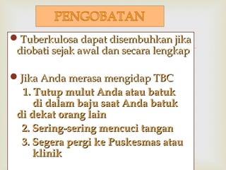 
Tuberkulosa dapat disembuhkan jikaTuberkulosa dapat disembuhkan jika
diobati sejak awal dan secara lengkapdiobati sejak awal dan secara lengkap
Jika Anda merasa mengidap TBCJika Anda merasa mengidap TBC
1. Tutup mulut Anda atau batuk1. Tutup mulut Anda atau batuk
di dalam baju saat Anda batukdi dalam baju saat Anda batuk
di dekat orang laindi dekat orang lain
2. Sering-sering mencuci tangan2. Sering-sering mencuci tangan
3. Segera pergi ke Puskesmas atau3. Segera pergi ke Puskesmas atau
klinikklinik
 