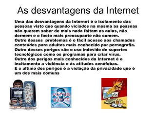 As desvantagens da Internet Uma das desvantagens da Internet é o isolamento das pessoas visto que quando viciados na mesma as pessoas não querem saber de mais nada faltam as aulas, não dormem e o facto mais preocupante não comem.  Outro desses  problemas é o fácil acesso aos chamados conteúdos para adultos mais conhecido por pornografia. Outro desses perigos são o uso indevido de suportes tecnológicos como os programas para criar vírus.  Outro dos perigos mais conhecidos da Internet é o incitamento a violência e ás atitudes xenófobas. E o ultimo dos perigos é a violação da privacidade que é um dos mais comuns   
