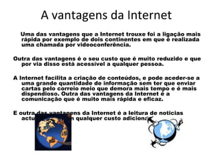 A vantagens da Internet Uma das vantagens que a Internet trouxe foi a ligação mais rápida por exemplo de dois continentes em que é realizada uma chamada por videoconferência.  Outra das vantagens é o seu custo que é muito reduzido e que por via disso está acessível a qualquer pessoa.  A Internet facilita a criação de conteúdos, e pode aceder-se a uma grande quantidade de informação sem ter que enviar cartas pelo correio meio que demora mais tempo e é mais dispendioso. Outra das vantagens da Internet é a comunicação que é muito mais rápida e eficaz.  E outra das vantagens da Internet é a leitura de noticias actualizadas sem qualquer custo adicional por isso 