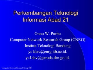 Perkembangan Teknologi
                Informasi Abad 21

                       Onno W. Purbo
         Computer Network Research Group (CNRG)
                Institut Teknologi Bandung
                  yc1dav@cnrg.itb.ac.id.
                 yc1dav@garuda.drn.go.id.

Computer Network Research Group ITB
 