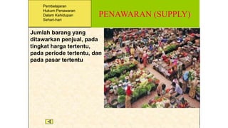 PENAWARAN (SUPPLY)
Jumlah barang yang
ditawarkan penjual, pada
tingkat harga tertentu,
pada periode tertentu, dan
pada pasar tertentu
Pembelajaran
Hukum Penawaran
Dalam Kehidupan
Sehari-hari
 