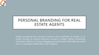 PERSONAL BRANDING FOR REAL
ESTATE AGENTS
Simply possessing the necessary licences and a portfolio of listings is no
longer enough to achieve long-term success in today’s highly competitive
real estate industry. A strong, engaging personal brand may help you stand
out in a saturated market that is full of agents.
 
