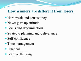 How winners are different from losers
 Hard work and consistency
 Never give up attitude
 Focus and determination
 Strategic planning and deliverance
 Self-confidence
 Time management
 Practical
 Positive thinking
 