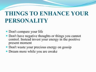 THINGS TO ENHANCE YOUR
PERSONALITY
 Don't compare your life
 Don't have negative thoughts or things you cannot
control. Instead invest your energy in the positive
present moment
 Don't waste your precious energy on gossip
 Dream more while you are awake
 