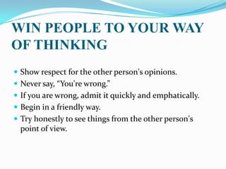 WIN PEOPLE TO YOUR WAY
OF THINKING
 Show respect for the other person's opinions.
 Never say, “You're wrong.”
 If you are wrong, admit it quickly and emphatically.
 Begin in a friendly way.
 Try honestly to see things from the other person's
point of view.
 