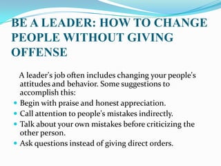 BE A LEADER: HOW TO CHANGE
PEOPLE WITHOUT GIVING
OFFENSE
A leader's job often includes changing your people's
attitudes and behavior. Some suggestions to
accomplish this:
 Begin with praise and honest appreciation.
 Call attention to people's mistakes indirectly.
 Talk about your own mistakes before criticizing the
other person.
 Ask questions instead of giving direct orders.
 
