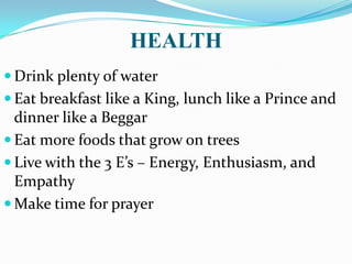 HEALTH
 Drink plenty of water
 Eat breakfast like a King, lunch like a Prince and
dinner like a Beggar
 Eat more foods that grow on trees
 Live with the 3 E’s – Energy, Enthusiasm, and
Empathy
 Make time for prayer
 