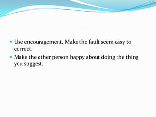  Use encouragement. Make the fault seem easy to
correct.
 Make the other person happy about doing the thing
you suggest.
 