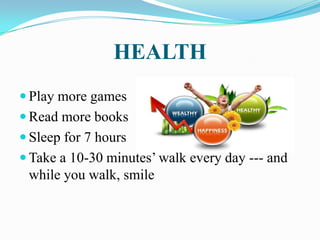 HEALTH
 Play more games
 Read more books
 Sleep for 7 hours
 Take a 10-30 minutes’ walk every day --- and
while you walk, smile
 