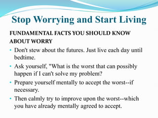 Stop Worrying and Start Living
FUNDAMENTAL FACTS YOU SHOULD KNOW
ABOUT WORRY
• Don't stew about the futures. Just live each day until
bedtime.
• Ask yourself, "What is the worst that can possibly
happen if I can't solve my problem?
• Prepare yourself mentally to accept the worst--if
necessary.
• Then calmly try to improve upon the worst--which
you have already mentally agreed to accept.
 