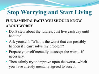 Stop Worrying and Start Living
FUNDAMENTAL FACTS YOU SHOULD KNOW
ABOUT WORRY
• Don't stew about the futures. Just live each day until
bedtime.
• Ask yourself, "What is the worst that can possibly
happen if I can't solve my problem?
• Prepare yourself mentally to accept the worst--if
necessary.
• Then calmly try to improve upon the worst--which
you have already mentally agreed to accept.
 