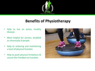 Benefits of Physiotherapy
 
• Help  to  live  an  active,  healthy 
lifestyle
• More helpful for seniors, disabled 
or chronically ill people
• Help  to  restoring  and  maintaining 
a level of physical function
• Help to push physical limitations & 
secure the Freedom to Function.
 