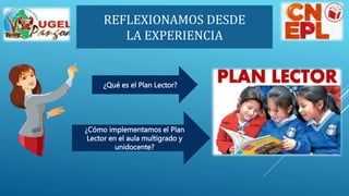 REFLEXIONAMOS DESDE
LA EXPERIENCIA
¿Qué es el Plan Lector?
¿Cómo implementamos el Plan
Lector en el aula multigrado y
unidocente?
 
