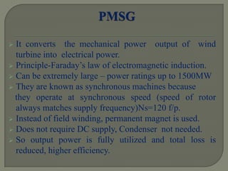  It converts the mechanical power output of wind
turbine into electrical power.
 Principle-Faraday’s law of electromagnetic induction.
 Can be extremely large – power ratings up to 1500MW
 They are known as synchronous machines because
they operate at synchronous speed (speed of rotor
always matches supply frequency)Ns=120 f/p.
 Instead of field winding, permanent magnet is used.
 Does not require DC supply, Condenser not needed.
 So output power is fully utilized and total loss is
reduced, higher efficiency.
 