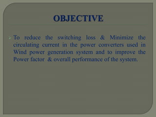  To reduce the switching loss & Minimize the
circulating current in the power converters used in
Wind power generation system and to improve the
Power factor & overall performance of the system.
 