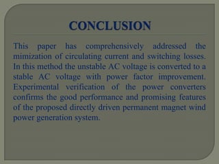 This paper has comprehensively addressed the
mimization of circulating current and switching losses.
In this method the unstable AC voltage is converted to a
stable AC voltage with power factor improvement.
Experimental verification of the power converters
confirms the good performance and promising features
of the proposed directly driven permanent magnet wind
power generation system.
 