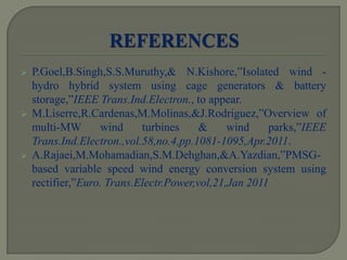  P.Goel,B.Singh,S.S.Muruthy,& N.Kishore,”Isolated wind -
hydro hybrid system using cage generators & battery
storage,”IEEE Trans.Ind.Electron., to appear.
 M.Liserre,R.Cardenas,M.Molinas,&J.Rodriguez,”Overview of
multi-MW wind turbines & wind parks,”IEEE
Trans.Ind.Electron.,vol.58,no.4,pp.1081-1095,Apr.2011.
 A.Rajaei,M.Mohamadian,S.M.Dehghan,&A.Yazdian,”PMSG-
based variable speed wind energy conversion system using
rectifier,”Euro. Trans.Electr.Power,vol,21,Jan 2011
 