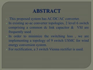 This proposed system has AC/DC/AC converter.
 In existing ac-ac converter topologies, 2 level 6 switch
comprising a common dc link capacitor & VSI are
frequently used
 In order to minimize the switching loss , we are
implementing a topology of 9 switch USMC for wind
energy conversion system.
 For rectification, a 3 switch Vienna rectifier is used.
 