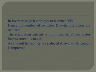  In inverter stage it employs an 6 switch VSI.
 Hence the number of switches & switching losses are
reduced.
 The circulating current is minimized & Power factor
improvement is made.
 As a result harmonics are reduced & overall efficiency
is improved.
 