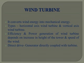  It converts wind energy into mechanical energy.
 Types – horizontal axis wind turbine & vertical axis
wind turbine.
 Efficiency & Power generation of wind turbine
depends on increase in height of the tower & speed of
the wind.
 Direct drive- Generator directly coupled with turbine.
 