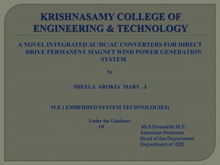 A NOVEL INTEGRATED AC/DC/AC CONVERTERS FOR DIRECT
DRIVE PERMANENT MAGNET WIND POWER GENERATION
SYSTEM
by
SHEELA AROKIA MARY . J
M.E ( EMBEDDED SYSTEM TECHNOLOGIES)
Under the Guidance
Of Mr.S.Sivasakthi M.E.,
Associate Professor
Head of the Department
Department of EEE
 