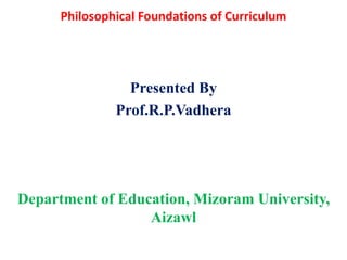 Philosophical Foundations of Curriculum
Presented By
Prof.R.P.Vadhera
Department of Education, Mizoram University,
Aizawl
 