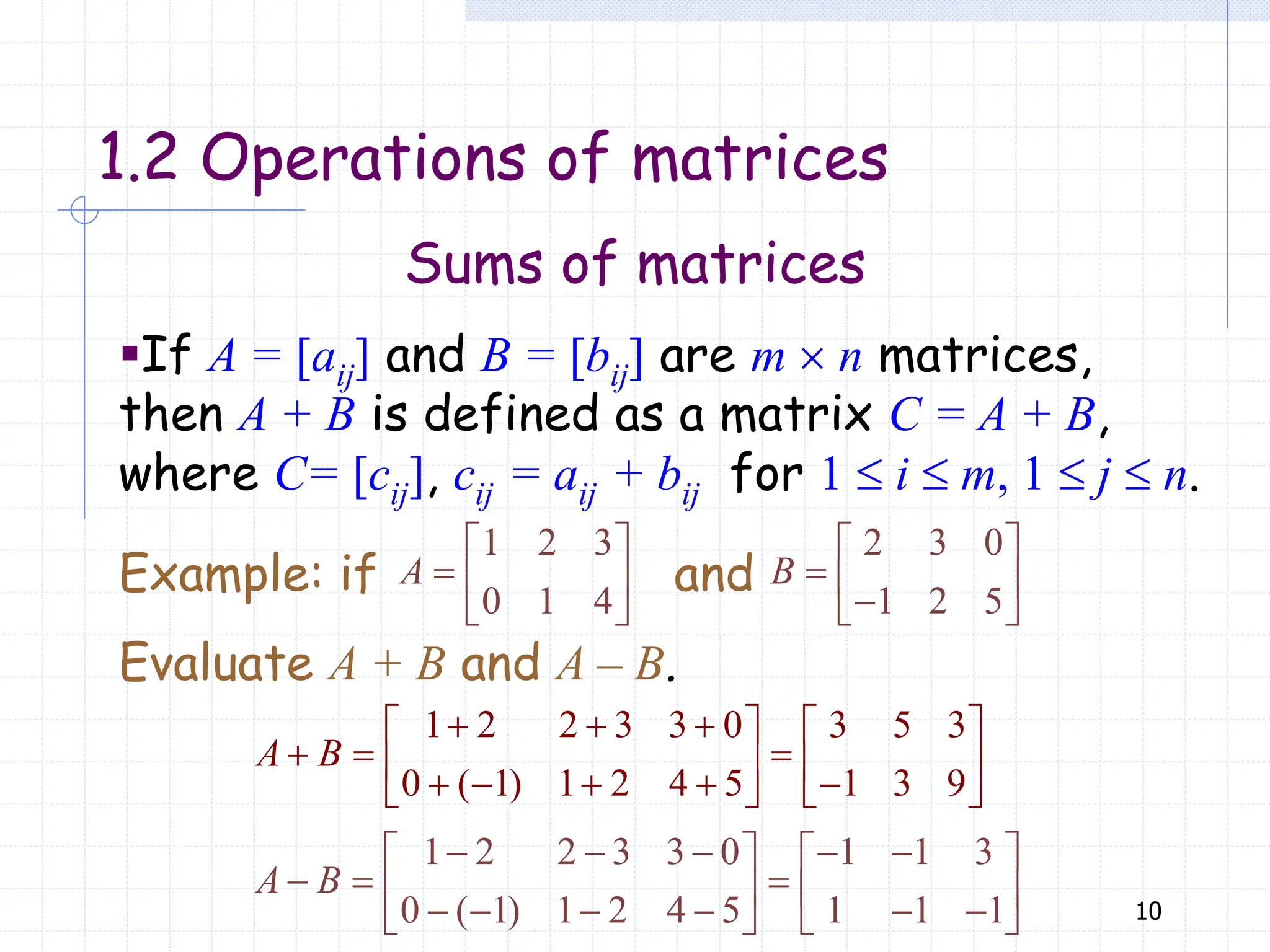 10
Sums of matrices
1.2 Operations of matrices
▪If A = [aij] and B = [bij] are m  n matrices,
then A + B is defined as a matrix C = A + B,
where C= [cij], cij = aij + bij for 1  i  m, 1  j  n.
1 2 3
0 1 4
 
  
 
A
2 3 0
1 2 5
 
  

 
B
Example: if and
Evaluate A + B and A – B.
1 2 2 3 3 0 3 5 3
0 ( 1) 1 2 4 5 1 3 9
  
   
  
   
    
   
A B
1 2 2 3 3 0 1 1 3
0 ( 1) 1 2 4 5 1 1 1
    
   
  
   
     
   
A B
 
