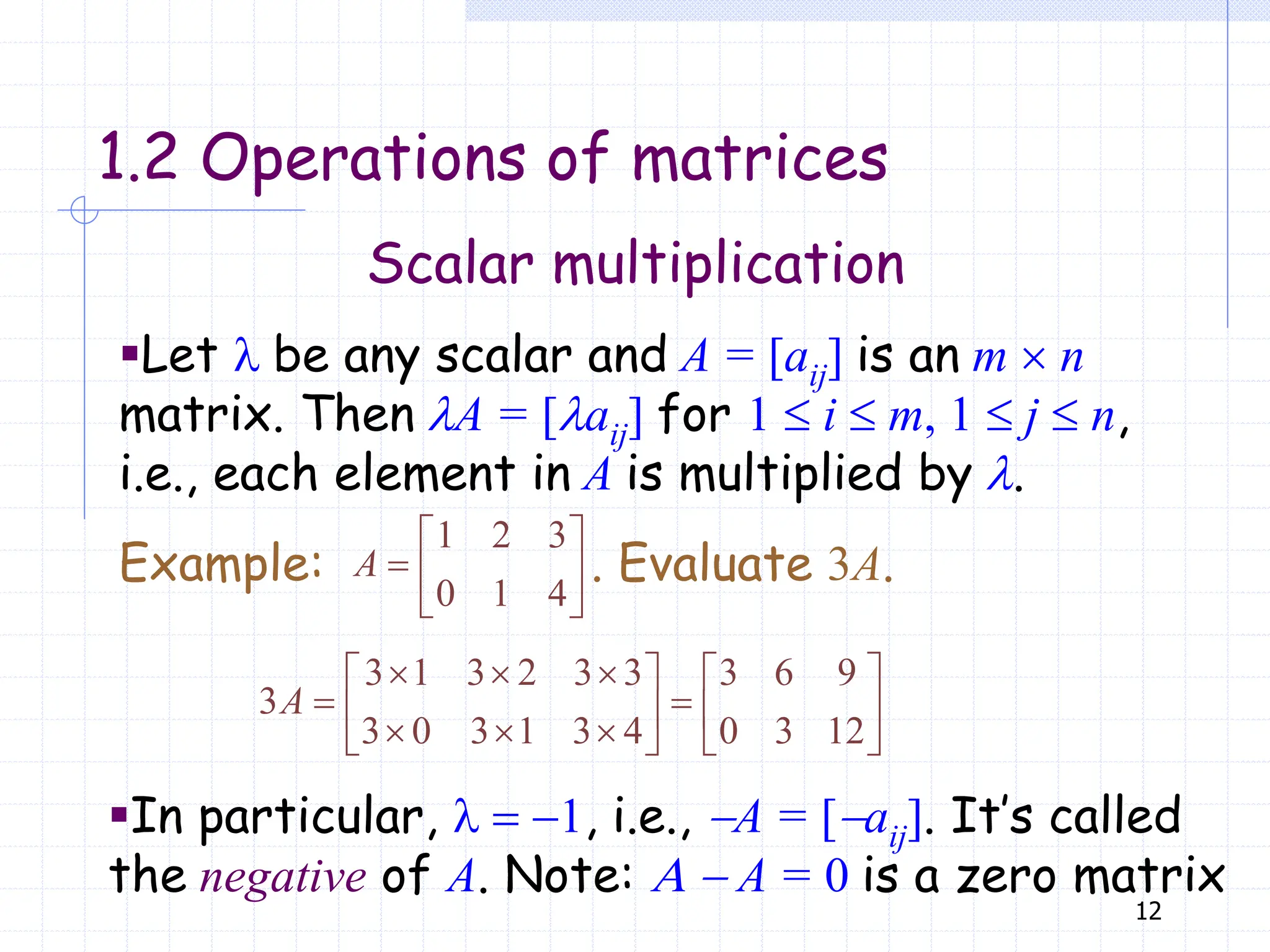 12
Scalar multiplication
1.2 Operations of matrices
▪Let l be any scalar and A = [aij] is an m  n
matrix. Then lA = [laij] for 1  i  m, 1  j  n,
i.e., each element in A is multiplied by l.
1 2 3
0 1 4
 
  
 
A
Example: . Evaluate 3A.
3 1 3 2 3 3 3 6 9
3
3 0 3 1 3 4 0 3 12
  
   
 
   
  
   
A
▪In particular, l  1, i.e., A = [aij]. It’s called
the negative of A. Note: A  A = 0 is a zero matrix
 