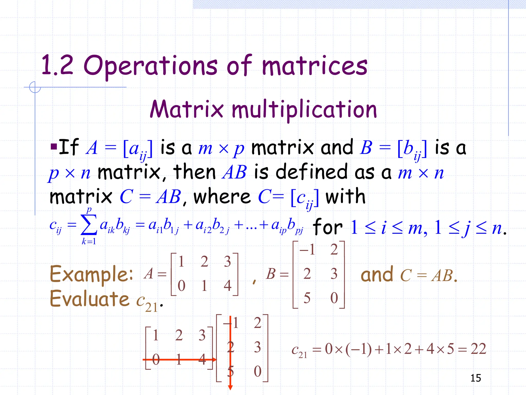 15
Matrix multiplication
1.2 Operations of matrices
▪If A = [aij] is a m  p matrix and B = [bij] is a
p  n matrix, then AB is defined as a m  n
matrix C = AB, where C= [cij] with
1 1 2 2
1
...

    

p
ij ik kj i j i j ip pj
k
c a b a b a b a b
1 2 3
0 1 4
 
  
 
A
1 2
2 3
5 0

 
 
  
 
 
B
Example: , and C = AB.
Evaluate c21.
1 2
1 2 3
2 3
0 1 4
5 0

 
   
   
   
 
21 0 ( 1) 1 2 4 5 22
       
c
for 1  i  m, 1  j  n.
 