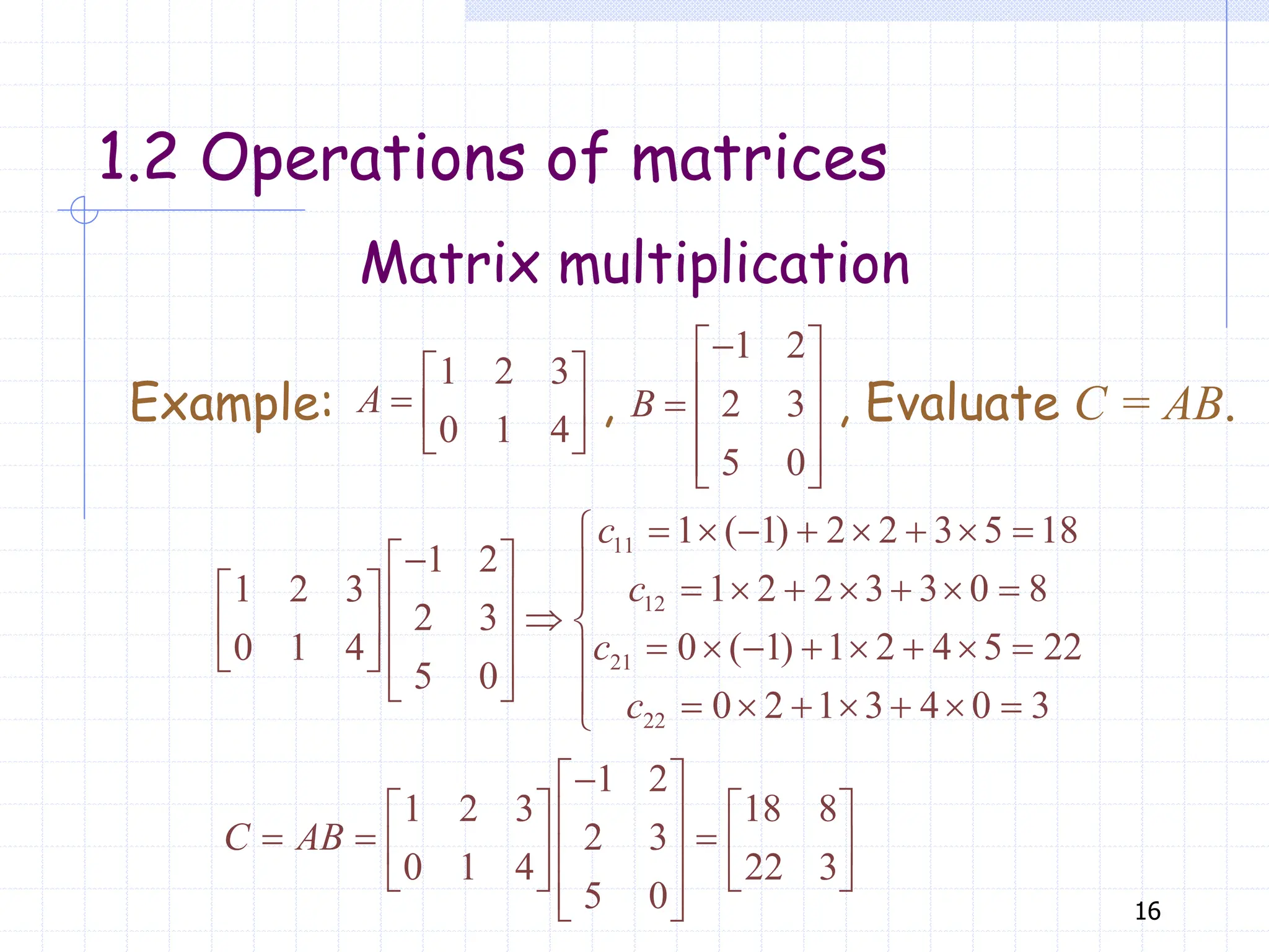 16
Matrix multiplication
1.2 Operations of matrices
1 2 3
0 1 4
 
  
 
A
1 2
2 3
5 0

 
 
  
 
 
B
Example: , , Evaluate C = AB.
11
12
21
22
1 ( 1) 2 2 3 5 18
1 2
1 2 2 3 3 0 8
1 2 3
2 3
0 ( 1) 1 2 4 5 22
0 1 4
5 0
0 2 1 3 4 0 3
c
c
c
c
       


         
  
   
           
  
 
         

1 2
1 2 3 18 8
2 3
0 1 4 22 3
5 0
C AB

 
   
 
  
   
 
   
 
 
 