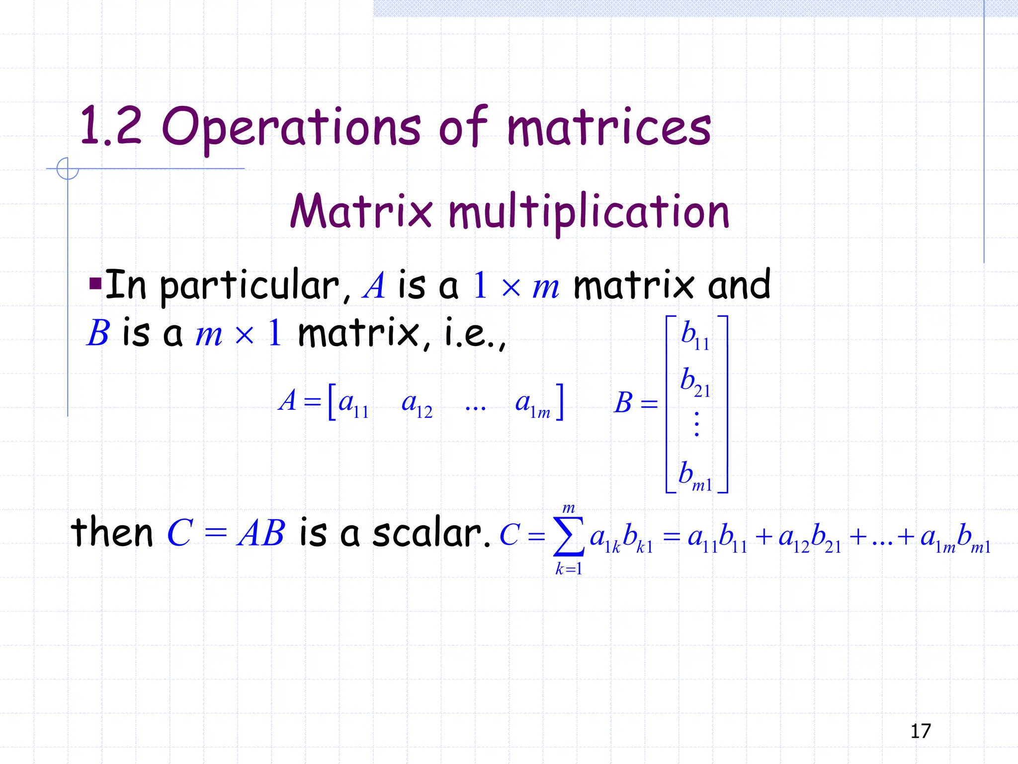 17
Matrix multiplication
1.2 Operations of matrices
▪In particular, A is a 1  m matrix and
B is a m  1 matrix, i.e.,
1 1 11 11 12 21 1 1
1
...

    

m
k k m m
k
C a b a b a b a b
 
11 12 1
...
 m
A a a a
11
21
1
 
 
 

 
 
 
m
b
b
B
b
then C = AB is a scalar.
 