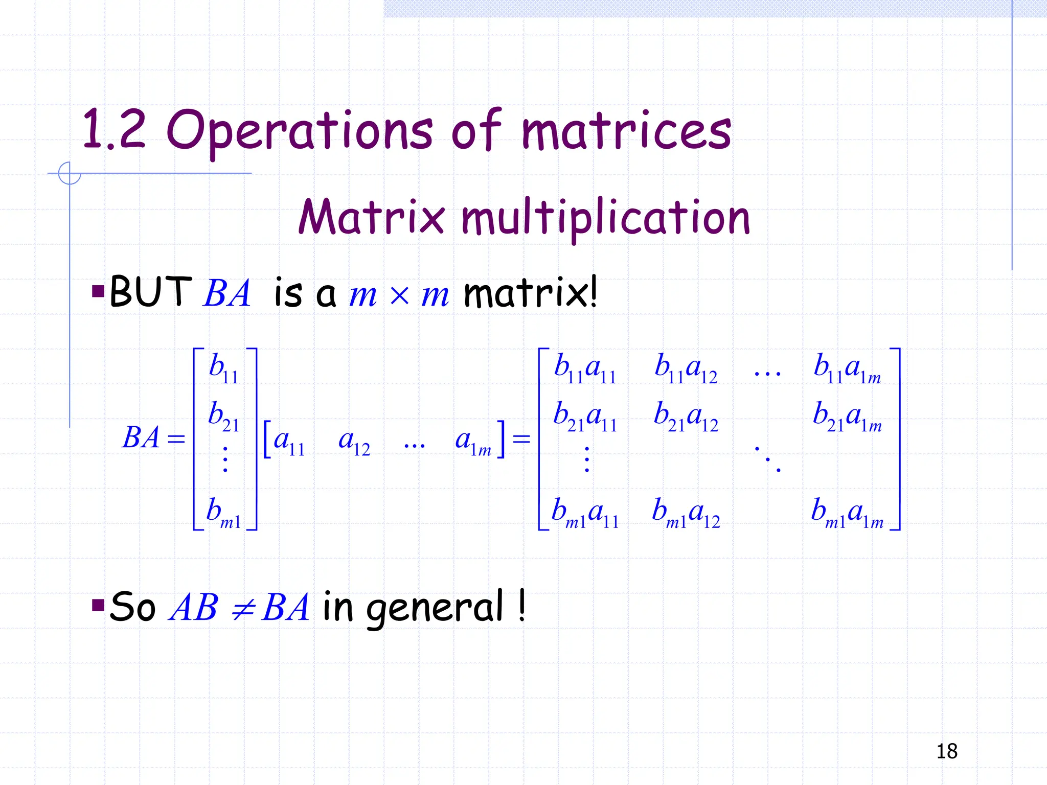 18
Matrix multiplication
1.2 Operations of matrices
▪BUT BA is a m  m matrix!
 
11 11 11 11 12 11 1
21 21 11 21 12 21 1
11 12 1
1 1 11 1 12 1 1
...
   
   
   
 
   
   
   
m
m
m
m m m m m
b b a b a b a
b b a b a b a
BA a a a
b b a b a b a
▪So AB  BA in general !
 