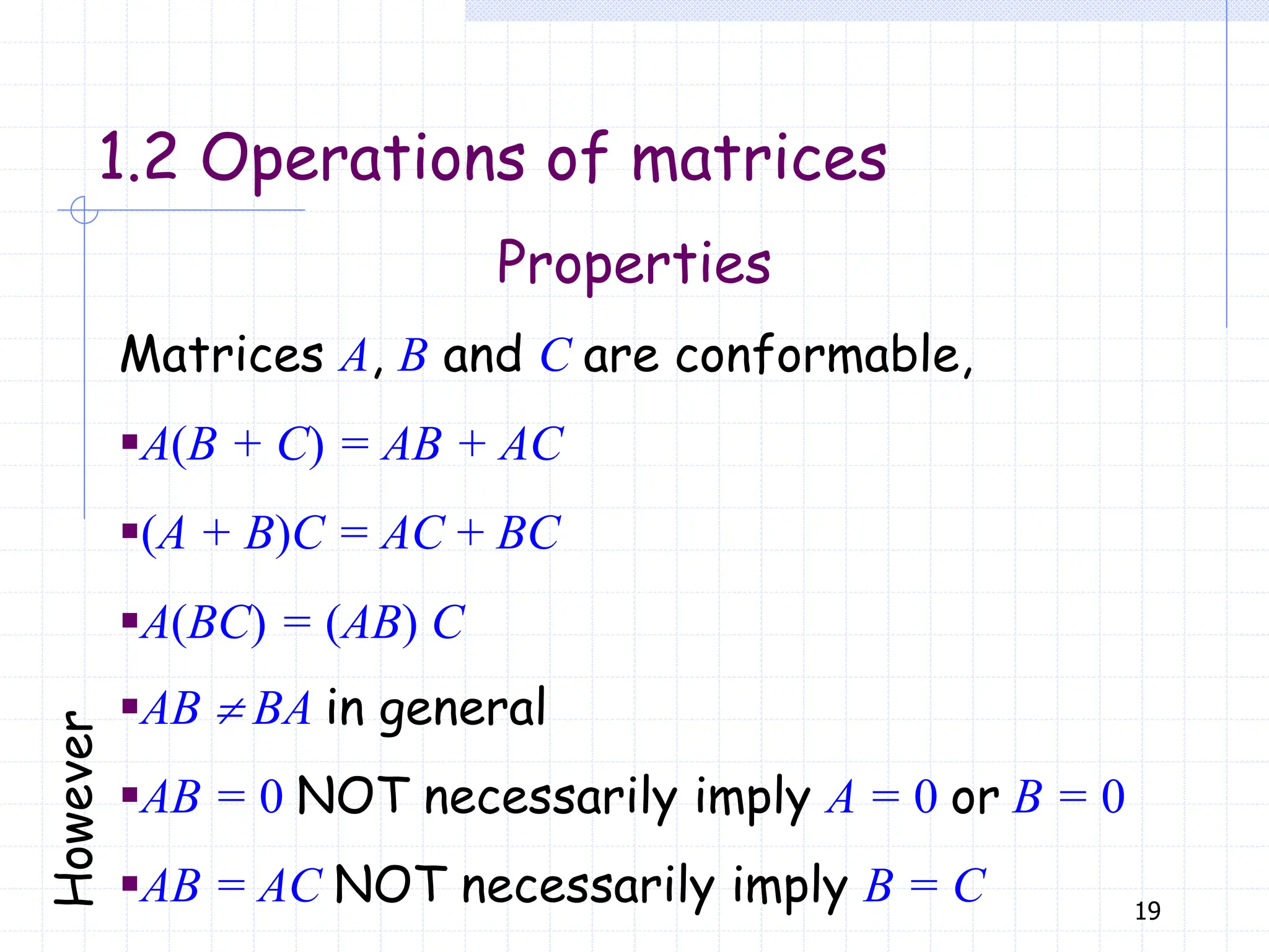 19
Properties
1.2 Operations of matrices
Matrices A, B and C are conformable,
▪A(B + C) = AB + AC
▪(A + B)C = AC + BC
▪A(BC) = (AB) C
▪AB  BA in general
▪AB = 0 NOT necessarily imply A = 0 or B = 0
▪AB = AC NOT necessarily imply B = C
 
