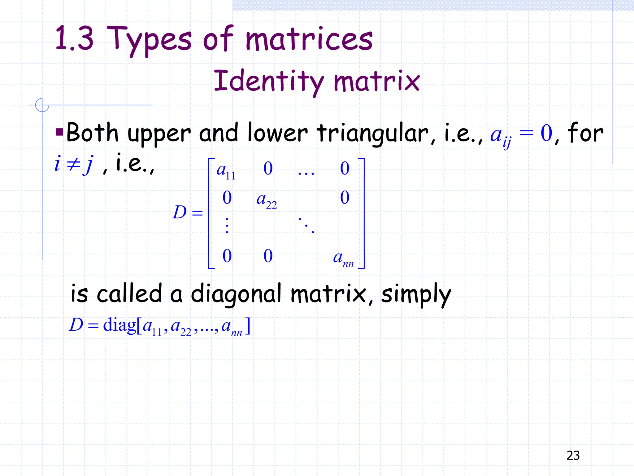 23
▪Both upper and lower triangular, i.e., aij = 0, for
i  j , i.e., 11
22
0 0
0 0
0 0
 
 
 

 
 
 
nn
a
a
D
a
11 22
diag[ , ,..., ]
 nn
D a a a
Identity matrix
1.3 Types of matrices
is called a diagonal matrix, simply
 