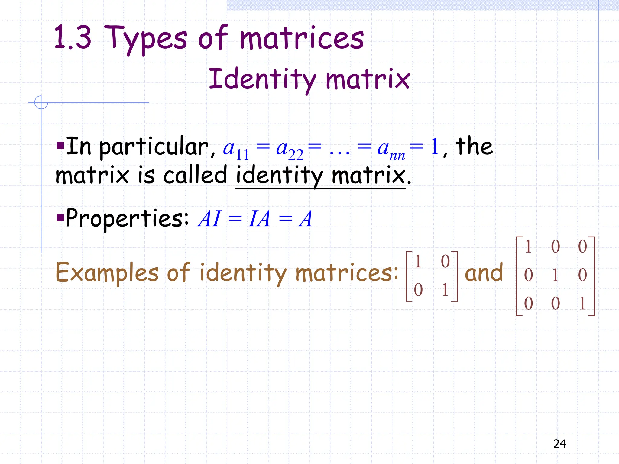24
▪In particular, a11 = a22 = … = ann = 1, the
matrix is called identity matrix.
▪Properties: AI = IA = A
Examples of identity matrices: and
1 0
0 1
 
 
 
1 0 0
0 1 0
0 0 1
 
 
 
 
 
Identity matrix
1.3 Types of matrices
 
