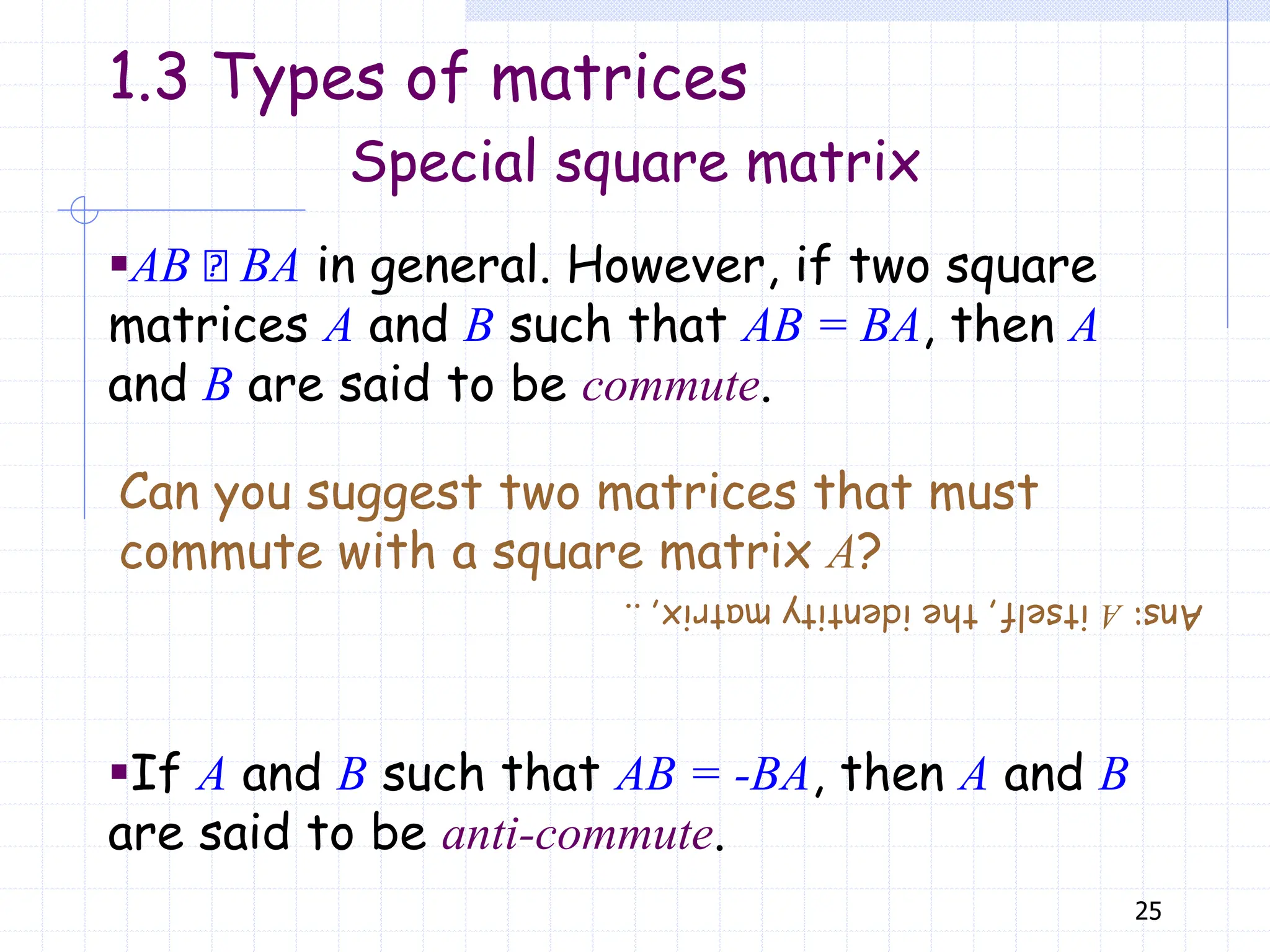 25
▪AB BA in general. However, if two square
matrices A and B such that AB = BA, then A
and B are said to be commute.
Can you suggest two matrices that must
commute with a square matrix A?
▪If A and B such that AB = -BA, then A and B
are said to be anti-commute.
Special square matrix
1.3 Types of matrices
Ans:
A
itself,
the
identity
matrix,
..
 