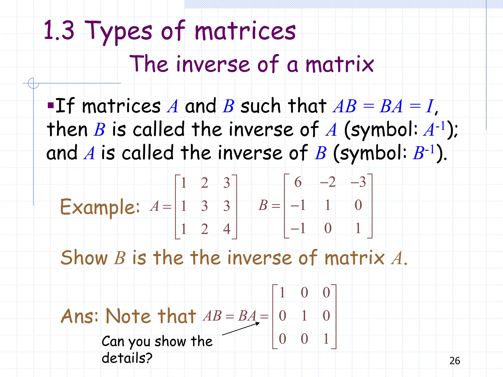 26
▪If matrices A and B such that AB = BA = I,
then B is called the inverse of A (symbol: A-1);
and A is called the inverse of B (symbol: B-1).
The inverse of a matrix
6 2 3
1 1 0
1 0 1
B
 
 
 
 
 
 

 
Show B is the the inverse of matrix A.
1 2 3
1 3 3
1 2 4
A
 
 
  
 
 
Example:
1 0 0
0 1 0
0 0 1
AB BA
 
 
   
 
 
Ans: Note that
Can you show the
details?
1.3 Types of matrices
 